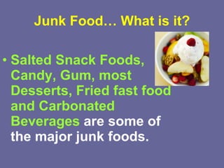 Junk Food… What is it? Salted Snack Foods, Candy, Gum, most Desserts, Fried fast food and Carbonated Beverages  are some of the major junk foods.   