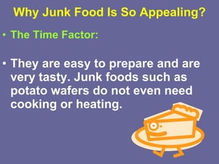 Why Junk Food Is So Appealing? The Time Factor: They are easy to prepare and are very tasty. Junk foods such as potato wafers do not even need cooking or heating.   