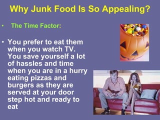 Why Junk Food Is So Appealing? The Time Factor : You prefer to eat them when you watch TV. You save yourself a lot of hassles and time when you are in a hurry eating pizzas and burgers as they are served at your door step hot and ready to eat   