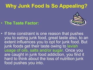 Why Junk Food Is So Appealing? The Taste Factor: If time constraint is one reason that pushes you to eating junk food, great taste also, to an extent influences you to opt for junk food. But junk foods get their taste owing to  lavish usage of oils, salts and/or sugar.  Once you are caught in junk food addiction, you find it hard to think about the loss of nutrition junk food pushes you into.  
