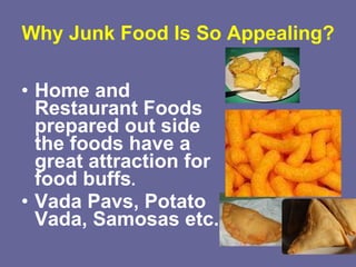 Why Junk Food Is So Appealing? Home and Restaurant Foods prepared out side the foods have a great attraction for food buffs .  Vada Pavs, Potato Vada,   Samosas etc. 