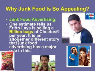 Why Junk Food Is So Appealing? Junk Food Advertising:   One estimate tells us Fritto Lays is selling a  Billion bags  of Cheetos® per year. It is an altogether different story that junk food advertising has a major role in this . 