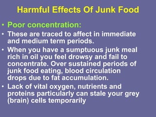 Harmful Effects Of Junk Food Poor concentration:   These are traced to affect in immediate and medium term periods.  When you have a sumptuous junk meal rich in oil you feel drowsy and fail to concentrate. Over sustained periods of junk food eating, blood circulation drops due to fat accumulation.  Lack of vital oxygen, nutrients and proteins particularly can stale your grey (brain) cells temporarily   