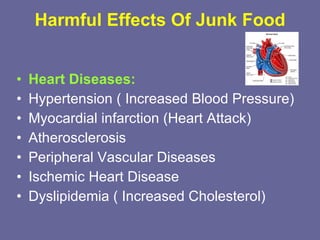 Harmful Effects Of Junk Food Heart Diseases: Hypertension ( Increased Blood Pressure) Myocardial infarction (Heart Attack)  Atherosclerosis Peripheral Vascular Diseases Ischemic Heart Disease Dyslipidemia ( Increased Cholesterol) 