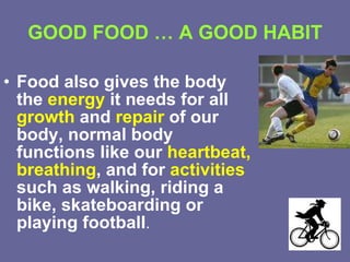 GOOD FOOD … A GOOD HABIT Food also gives the body the  energy  it needs for all  growth  and  repair  of our body, normal body functions like our  heartbeat, breathing , and for  activities  such as walking, riding a bike, skateboarding or playing football . 