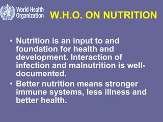 W.H.O. ON NUTRITION Nutrition is an input to and foundation for health and development. Interaction of infection and malnutrition is well-documented.  Better nutrition means stronger immune systems, less illness and better health.  