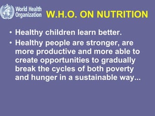 W.H.O. ON NUTRITION Healthy children learn better.  Healthy people are stronger, are more productive and more able to create opportunities to gradually break the cycles of both poverty and hunger in a sustainable way...   