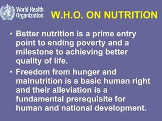 W.H.O. ON NUTRITION Better nutrition is a prime entry point to ending poverty and a milestone to achieving better quality of life. Freedom from hunger and malnutrition is a basic human right and their alleviation is a fundamental prerequisite for human and national development. 