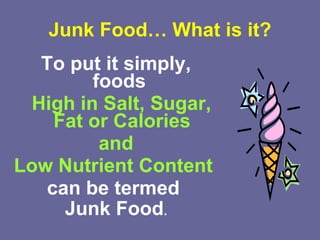 Junk Food… What is it? To put it simply, foods  High in Salt,   Sugar, Fat or Calories and  Low Nutrient   Content   can be termed  Junk Food . 