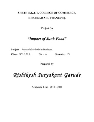 SHETH N.K.T.T. COLLEGE OF COMMERCE,
                KHARKAR ALI, THANE (W).


                             Project On



               “Impact of Junk Food”

Subject : Research Methods In Business.
Class : S.Y.B.M.S.         Div : A        Semester : IV


                            Prepared by



 Rishikesh Suryakant Garude

                     Academic Year : 2010 – 2011
 