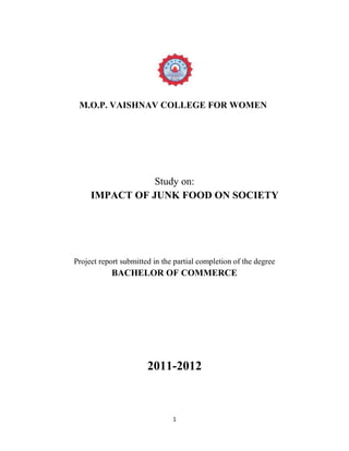 M.O.P. VAISHNAV COLLEGE FOR WOMEN

Study on:
IMPACT OF JUNK FOOD ON SOCIETY

Project report submitted in the partial completion of the degree

BACHELOR OF COMMERCE

2011-2012

1

 