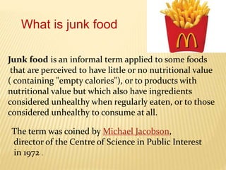 Junk food is an informal term applied to some foods
that are perceived to have little or no nutritional value
( containing "empty calories"), or to products with
nutritional value but which also have ingredients
considered unhealthy when regularly eaten, or to those
considered unhealthy to consume at all.
What is junk food
The term was coined by Michael Jacobson,
director of the Centre of Science in Public Interest
in 1972 .
 