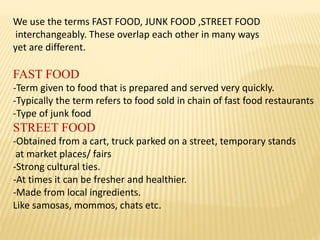 We use the terms FAST FOOD, JUNK FOOD ,STREET FOOD
interchangeably. These overlap each other in many ways
yet are different.
FAST FOOD
-Term given to food that is prepared and served very quickly.
-Typically the term refers to food sold in chain of fast food restaurants
-Type of junk food
STREET FOOD
-Obtained from a cart, truck parked on a street, temporary stands
at market places/ fairs
-Strong cultural ties.
-At times it can be fresher and healthier.
-Made from local ingredients.
Like samosas, mommos, chats etc.
 