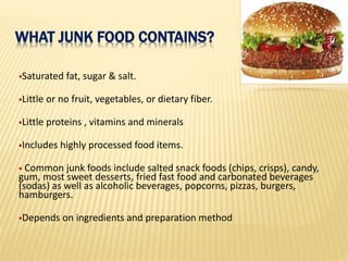 Saturated fat, sugar & salt.
Little or no fruit, vegetables, or dietary fiber.
Little proteins , vitamins and minerals
Includes highly processed food items.
 Common junk foods include salted snack foods (chips, crisps), candy,
gum, most sweet desserts, fried fast food and carbonated beverages
(sodas) as well as alcoholic beverages, popcorns, pizzas, burgers,
hamburgers.
Depends on ingredients and preparation method
WHAT JUNK FOOD CONTAINS?
 