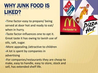 WHY JUNK FOOD IS
LIKED?
Time factor-easy to prepare/ being
served at door hot and ready to eat/
when in hurry.
Taste factor-influences one to opt it.
Great taste it has owing to lavish use of
oils, salt, sugar.
More appealing /attractive to children
A lot is spent by companies in
advertising
For companies/restaurants they are cheap to
make, easy to handle, easy to store, stock and
sell, has extended shelf life.
 