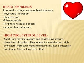 HEART PROBLEMS-
Junk food is a major cause of heart diseases.
- Myocardial infarction
-Hypertension
-Atherosclerosis
-Peripheral vascular diseases
-Ischemic heart diseases
HIGH CHOLESTEROL LEVEL-
Apart from forming plaques and constricting arteries,
cholesterol also affects liver where it is metabolized. High
cholesterol from junk food and diet strains liver damaging it
eventually. This is a long term effect.
 