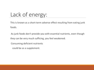 Lack of energy:
This is known as a short-term adverse effect resulting from eating junk
foods.
As junk foods don't provide you with essential nutrients, even though
they can be very much sufficing, you feel weakened.
Consuming deficient nutrients
could be as a supplement.
 