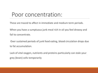 Poor concentration:
These are traced to affect in immediate and medium term periods.
When you have a sumptuous junk meal rich in oil you feel drowsy and
fail to concentrate.
Over sustained periods of junk food eating, blood circulation drops due
to fat accumulation.
Lack of vital oxygen, nutrients and proteins particularly can stale your
grey (brain) cells temporarily
 