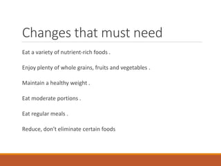 Changes that must need
Eat a variety of nutrient-rich foods .
Enjoy plenty of whole grains, fruits and vegetables .
Maintain a healthy weight .
Eat moderate portions .
Eat regular meals .
Reduce, don't eliminate certain foods
 