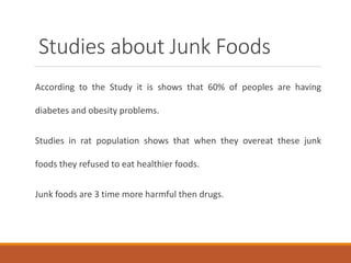Studies about Junk Foods
According to the Study it is shows that 60% of peoples are having
diabetes and obesity problems.
Studies in rat population shows that when they overeat these junk
foods they refused to eat healthier foods.
Junk foods are 3 time more harmful then drugs.
 