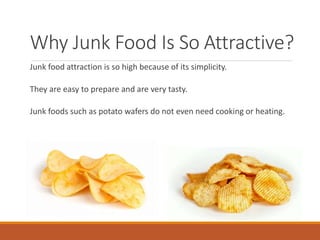 Why Junk Food Is So Attractive?
Junk food attraction is so high because of its simplicity.
They are easy to prepare and are very tasty.
Junk foods such as potato wafers do not even need cooking or heating.
 