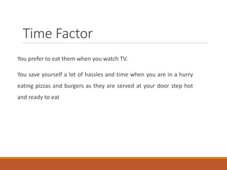 Time Factor
You prefer to eat them when you watch TV.
You save yourself a lot of hassles and time when you are in a hurry
eating pizzas and burgers as they are served at your door step hot
and ready to eat
 