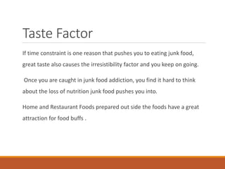 Taste Factor
If time constraint is one reason that pushes you to eating junk food,
great taste also causes the irresistibility factor and you keep on going.
Once you are caught in junk food addiction, you find it hard to think
about the loss of nutrition junk food pushes you into.
Home and Restaurant Foods prepared out side the foods have a great
attraction for food buffs .
 