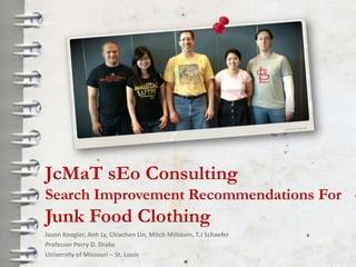 JcMaT sEo Consulting
Search Improvement Recommendations For
Junk Food Clothing
Jason Koogler, Anh Ly, Chiachen Lin, Mitch Millstein, T.J Schaefer
Professor Perry D. Drake
University of Missouri – St. Louis
 
