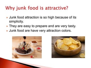  Junk food attraction is so high because of its
simplicity.
 They are easy to prepare and are very tasty.
 Junk food are have very attraction colors.
 
