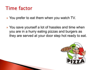  You prefer to eat them when you watch TV.
 You save yourself a lot of hassles and time when
you are in a hurry eating pizzas and burgers as
they are served at your door step hot ready to eat.
 