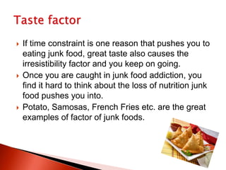 If time constraint is one reason that pushes you to
eating junk food, great taste also causes the
irresistibility factor and you keep on going.
 Once you are caught in junk food addiction, you
find it hard to think about the loss of nutrition junk
food pushes you into.
 Potato, Samosas, French Fries etc. are the great
examples of factor of junk foods.
 