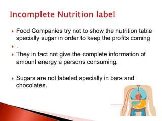  Food Companies try not to show the nutrition table
specially sugar in order to keep the profits coming
 .
 They in fact not give the complete information of
amount energy a persons consuming.
 Sugars are not labeled specially in bars and
chocolates.
 