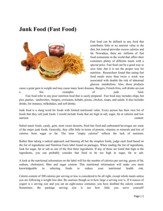 Junk Food (Fast Food)
Fast food can be defined as any food that
contributes little or no nutrient value to the
diet, but instead provides excess calories and
fat. Nowadays, there are millions of fast
food restaurants in the world that offers their
costumers plenty of different meals with a
special price. Fast food can be a good way to
save time ,but it is not the proper way for
nutrition. Researchers found that eating fast
food meals more than twice a week was
associated with double the risk of abnormal
glucose metabolism. Also, those products
cause a great gain in weight and may cause many heart diseases. Burgers, French-fries, soft drinks are just
a
few
examples
of
junk
food.
Fast food refer to any poor nutrition food that is easily prepared. Fast food may includes chips, hot
pies ,pasties, sandwiches, burgers, croissants, kebabs, pizzas, chicken, soups, and salads. It also includes
drinks, for instance, milkshakes, and soft drinks.
Junk food is a slang word for foods with limited nutritional value. Every person has their own list of
foods that they call junk foods. I would include foods that are high in salt, sugar, fat or calories and low
nutrient
content.
Salted snack foods, candy, gum, most sweet desserts, fried fast food and carbonated beverages are some
of the major junk foods. Generally, they offer little in terms of protein, vitamins or minerals and lots of
calories from sugar or fat. The term "empty calories" reflects the lack of nutrients.
Rather than taking a radical approach and banning all but the simplest foods, judge each food based on
the list of ingredients and Nutrition Facts label found on packages. When reading the list of ingredients,
look for sugar, fat or salt as one of the first three ingredients. If any of these are listed that high in the
ingredients, you can probably consider that food to be too high in sugar, fat or salt.
A look at the nutritional information on the label will list the number of calories per serving, grams of fat,
sodium, cholesterol, fiber and sugar content. This nutritional information will make you more
knowledgeable
in
selecting
foods
to
reduce
your
nutritional
health
risk.
Calorie content of 300 calories per serving or less is considered to be all right, except whole meals unless
you are following a weight loss diet. Be cautious though as to how large a serving size is. If 4 ounces of
yogurt is a serving size and you eat an eight-ounce container, you have doubled the calorie content.
Sometimes, the package serving size is not how little you serve yourself!
Page | 1

 