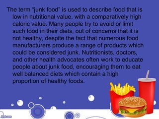 The term “junk food” is used to describe food that is
low in nutritional value, with a comparatively high
caloric value. Many people try to avoid or limit
such food in their diets, out of concerns that it is
not healthy, despite the fact that numerous food
manufacturers produce a range of products which
could be considered junk. Nutritionists, doctors,
and other health advocates often work to educate
people about junk food, encouraging them to eat
well balanced diets which contain a high
proportion of healthy foods.
 