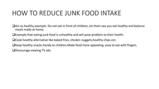 HOW TO REDUCE JUNK FOOD INTAKE
Act as healthy example. Do not eat in front of children, let them see you eat healthy and balance
meals made at home.
Example that eating junk food is unhealthy and will pose problem to their health.
Cook healthy alternative like baked fries, chicken nuggets,healthy chips ect.
Keep healthy snacks handy to children.Make food more appealing, easy to eat with fingers.
Discourage viewing TV ads.
 