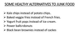 SOME HEALTHY ALTERNATIVES TO JUNK FOOD
 Kale chips instead of potato chips.
 Baked veggie fries instead of French fries.
 Yogurt fruit pops instead of ice cream.
 Power balls>donuts
 Black bean brownies instead of cackes
 