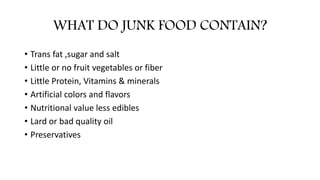 WHAT DO JUNK FOOD CONTAIN?
• Trans fat ,sugar and salt
• Little or no fruit vegetables or fiber
• Little Protein, Vitamins & minerals
• Artificial colors and flavors
• Nutritional value less edibles
• Lard or bad quality oil
• Preservatives
 