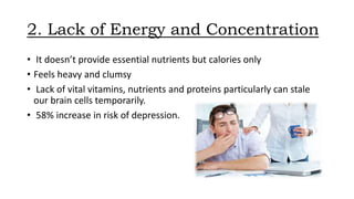 2. Lack of Energy and Concentration
• It doesn’t provide essential nutrients but calories only
• Feels heavy and clumsy
• Lack of vital vitamins, nutrients and proteins particularly can stale
our brain cells temporarily.
• 58% increase in risk of depression.
 