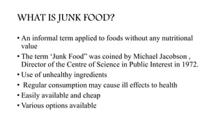 WHAT IS JUNK FOOD?
• An informal term applied to foods without any nutritional
value
• The term ‘Junk Food” was coined by Michael Jacobson ,
Director of the Centre of Science in Public Interest in 1972.
• Use of unhealthy ingredients
• Regular consumption may cause ill effects to health
• Easily available and cheap
• Various options available
 