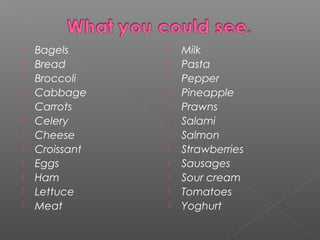  Bagels
 Bread
 Broccoli
 Cabbage
 Carrots
 Celery
 Cheese
 Croissant
 Eggs
 Ham
 Lettuce
 Meat
 Milk
 Pasta
 Pepper
 Pineapple
 Prawns
 Salami
 Salmon
 Strawberries
 Sausages
 Sour cream
 Tomatoes
 Yoghurt
 