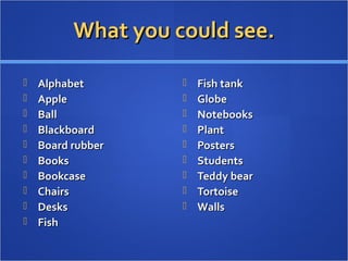 What you could see.What you could see.
 AlphabetAlphabet
 AppleApple
 BallBall
 BlackboardBlackboard
 Board rubberBoard rubber
 BooksBooks
 BookcaseBookcase
 ChairsChairs
 DesksDesks
 FishFish
 Fish tankFish tank
 GlobeGlobe
 NotebooksNotebooks
 PlantPlant
 PostersPosters
 StudentsStudents
 Teddy bearTeddy bear
 TortoiseTortoise
 WallsWalls
 