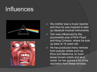 Influences
 His mother was a music teacher
and thus he was inspired to take
up classical musical instruments.
 Tom was influenced by the
psychedelic-pop of Pink Floyd
and King Crimson, where he took
up bass at 14 years old.
 He has produced many remixes
from popular artists such as
Elvis and Madonna, to more
lesser known artists and as a
result, he has gained a lot of his
reputation from these remixes.
 