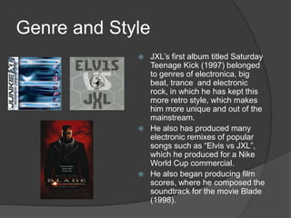 Genre and Style
 JXL’s first album titled Saturday
Teenage Kick (1997) belonged
to genres of electronica, big
beat, trance and electronic
rock, in which he has kept this
more retro style, which makes
him more unique and out of the
mainstream.
 He also has produced many
electronic remixes of popular
songs such as “Elvis vs JXL”,
which he produced for a Nike
World Cup commercial.
 He also began producing film
scores, where he composed the
soundtrack for the movie Blade
(1998).
 