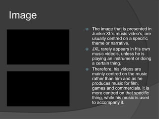 Image
 The image that is presented in
Junkie XL’s music video’s, are
usually centred on a specific
theme or narrative.
 JXL rarely appears in his own
music video’s, unless he is
playing an instrument or doing
a certain thing.
 Therefore, his videos are
mainly centred on the music
rather than him and as he
produces music for film,
games and commercials, it is
more centred on that specific
thing, while his music is used
to accompany it.
 