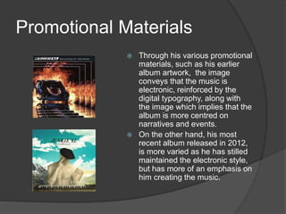 Promotional Materials
 Through his various promotional
materials, such as his earlier
album artwork, the image
conveys that the music is
electronic, reinforced by the
digital typography, along with
the image which implies that the
album is more centred on
narratives and events.
 On the other hand, his most
recent album released in 2012,
is more varied as he has stilled
maintained the electronic style,
but has more of an emphasis on
him creating the music.
 