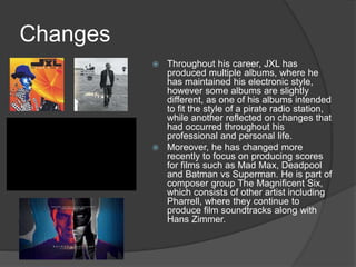 Changes
 Throughout his career, JXL has
produced multiple albums, where he
has maintained his electronic style,
however some albums are slightly
different, as one of his albums intended
to fit the style of a pirate radio station,
while another reflected on changes that
had occurred throughout his
professional and personal life.
 Moreover, he has changed more
recently to focus on producing scores
for films such as Mad Max, Deadpool
and Batman vs Superman. He is part of
composer group The Magnificent Six,
which consists of other artist including
Pharrell, where they continue to
produce film soundtracks along with
Hans Zimmer.
 