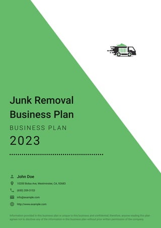 Junk Removal
Business Plan
B U S I N E S S P L A N
2023
John Doe

10200 Bolsa Ave, Westminster, CA, 92683

(650) 359-3153

info@example.com

http://www.example.com

Information provided in this business plan is unique to this business and confidential; therefore, anyone reading this plan
agrees not to disclose any of the information in this business plan without prior written permission of the company.
 