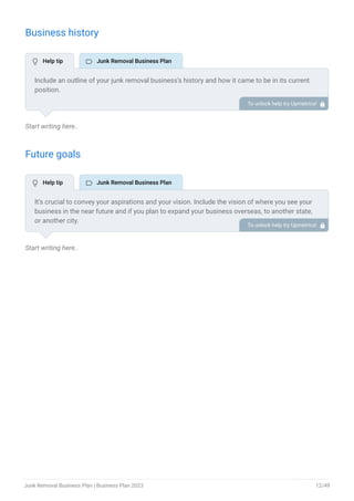 Business history
Start writing here..
Future goals
Start writing here..
Include an outline of your junk removal business’s history and how it came to be in its current
position.
If you can, add some personality and intriguing details, especially if you got any achievements
or recognitions till now for your incredible services.
To unlock help try Upmetrics! 
It’s crucial to convey your aspirations and your vision. Include the vision of where you see your
business in the near future and if you plan to expand your business overseas, to another state,
or another city.
To unlock help try Upmetrics! 
 Help tip  Junk Removal Business Plan
 Help tip  Junk Removal Business Plan
Junk Removal Business Plan | Business Plan 2023 12/49
 