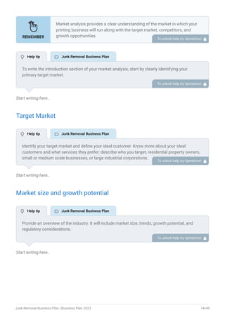 Start writing here..
Target Market
Start writing here..
Market size and growth potential
Start writing here..
Market analysis provides a clear understanding of the market in which your
printing business will run along with the target market, competitors, and
growth opportunities.
Your market analysis should contain the following essential components:
Target market.
Market size and growth potential.
Competitive analysis.
Market trends.
Regulatory environment.
•
•
•
•
•
To unlock help try Upmetrics! 
To write the introduction section of your market analysis, start by clearly identifying your
primary target market.
Mention specific industries or sectors that your business aims to serve. Next, define your ideal
customer by listing the attributes they value most, such as quality, affordability, or
convenience.
Finally, discuss the insights gained from your market research. Highlight the needs and
preferences of your potential clients, and explain how your products or services meet those
specific demands.
This will set a strong foundation for the rest of your market analysis, demonstrating that you
have a clear understanding of your target audience and their needs.
To unlock help try Upmetrics! 
Identify your target market and define your ideal customer. Know more about your ideal
customers and what services they prefer: describe who you target, residential property owners,
small or medium scale businesses, or large industrial corporations.
To unlock help try Upmetrics! 
Provide an overview of the industry. It will include market size, trends, growth potential, and
regulatory considerations.
Highlight the competitive edge and how your business is different from the rest.
To unlock help try Upmetrics! 
 Help tip  Junk Removal Business Plan
 Help tip  Junk Removal Business Plan
 Help tip  Junk Removal Business Plan
Junk Removal Business Plan | Business Plan 2023 14/49
 
