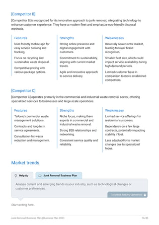 [Competitor B]
[Competitor B] is recognized for its innovative approach to junk removal, integrating technology to
enhance customer experience. They have a modern fleet and emphasize eco-friendly disposal
methods.
Features
User-friendly mobile app for
easy service booking and
tracking.
Focus on recycling and
sustainable waste disposal.
Competitive pricing with
various package options.
Strengths
Strong online presence and
digital engagement with
customers.
Commitment to sustainability,
aligning with current market
trends.
Agile and innovative approach
to service delivery.
Weaknesses
Relatively newer in the market,
leading to lower brand
recognition.
Smaller fleet size, which could
impact service availability during
high demand periods.
Limited customer base in
comparison to more established
competitors.
[Competitor C]
[Competitor C] operates primarily in the commercial and industrial waste removal sector, offering
specialized services to businesses and large-scale operations.
Features
Tailored commercial waste
management solutions.
Contracts and long-term
service agreements.
Consultation for waste
reduction and management.
Strengths
Niche focus, making them
experts in commercial and
industrial waste removal.
Strong B2B relationships and
networking.
Consistent service quality and
reliability.
Weaknesses
Limited service offerings for
residential customers.
Dependency on a few large
contracts, potentially impacting
stability if lost.
Less adaptability to market
changes due to specialized
focus.
Market trends
Start writing here..
Analyze current and emerging trends in your industry, such as technological changes or
customer preferences.
Explain how your business will cope with all the trends. For example, the total gross expense
percentage of income is 41% in the industry, so explain how you plan on reducing costs.
To unlock help try Upmetrics! 
 Help tip  Junk Removal Business Plan
Junk Removal Business Plan | Business Plan 2023 16/49
 